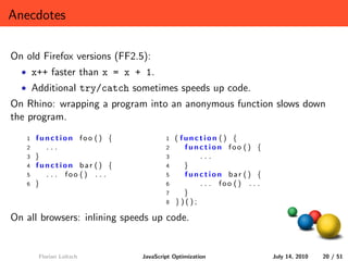 Anecdotes

On old Firefox versions (FF2.5):
  • x++ faster than x = x + 1.
  • Additional try/catch sometimes speeds up code.
On Rhino: wrapping a program into an anonymous function slows down
the program.
   1   function foo () {              1   ( function () {
   2     ...                          2      function foo () {
   3   }                              3         ...
   4   function bar () {              4      }
   5     . . . foo () . . .           5      function bar () {
   6   }                              6         . . . foo () . . .
                                      7      }
                                      8   })();

On all browsers: inlining speeds up code.


       Florian Loitsch        JavaScript Optimization                July 14, 2010   20 / 51
 