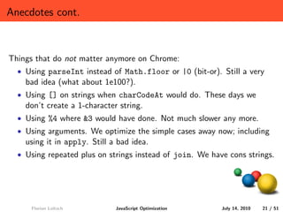 Anecdotes cont.



Things that do not matter anymore on Chrome:
  • Using parseInt instead of Math.floor or |0 (bit-or). Still a very
    bad idea (what about 1e100?).
  • Using [] on strings when charCodeAt would do. These days we
    don’t create a 1-character string.
  • Using %4 where &3 would have done. Not much slower any more.
  • Using arguments. We optimize the simple cases away now; including
    using it in apply. Still a bad idea.
  • Using repeated plus on strings instead of join. We have cons strings.




     Florian Loitsch          JavaScript Optimization     July 14, 2010   21 / 51
 