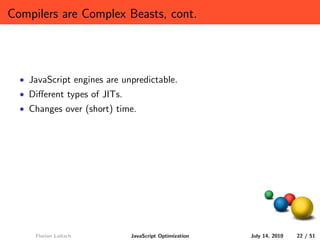 Compilers are Complex Beasts, cont.




  • JavaScript engines are unpredictable.
  • Diﬀerent types of JITs.
  • Changes over (short) time.




     Florian Loitsch          JavaScript Optimization   July 14, 2010   22 / 51
 