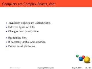 Compilers are Complex Beasts, cont.




  • JavaScript engines are unpredictable.
  • Diﬀerent types of JITs.
  • Changes over (short) time.

  • Readability ﬁrst.
  • If necessary proﬁle and optimize.
  • Proﬁle on all platforms.




      Florian Loitsch          JavaScript Optimization   July 14, 2010   22 / 51
 
