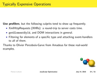 Typically Expensive Operations




Use proﬁlers, but the following culprits tend to show up frequently.
  • XmlHttpRequests (XHRs): a round-trip to server costs time.
  • getElementById, and DOM interactions in general.
  • Filtering for elements of a speciﬁc type and attaching event-handlers
    to all of them.
Thanks to Olivier Percebois-Garve from Amadeus for these real-world
examples.




      Florian Loitsch         JavaScript Optimization      July 14, 2010   24 / 51
 