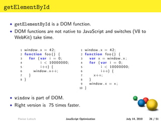 getElementById

 • getElementById is a DOM function.
 • DOM functions are not native to JavaScript and switches (V8 to
   WebKit) take time.

      1   window . x = 4 2 ;             1   window . x = 4 2 ;
      2   function foo () {              2   function foo () {
      3     for ( var i = 0;             3     v a r x = window . x ;
      4            i < 10000000;         4     for ( var i = 0;
      5            i ++) {               5            i < 10000000;
      6       window . x++;              6            i ++) {
      7     }                            7         x++;
      8   }                              8     }
                                         9     window . x = x ;
                                        10   }

 • window is part of DOM.
 • Right version is 75 times faster.


    Florian Loitsch           JavaScript Optimization              July 14, 2010   26 / 51
 