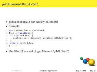 getElementById cont.



  • getElementById can usually be cached.
  • Example:
  1   var cached foo = undefined ;
  2   $foo = function (){
  3     i f ( cached foo ) {
  4        c a c h e d f o o = document . g e t E l e m e n t B y I d ( ’ f o o ’ ) ;
  5     }
  6     return cached foo ;
  7   }

  • Use $foo() instead of getElementById(’foo’).




        Florian Loitsch                     JavaScript Optimization                     July 14, 2010   27 / 51
 