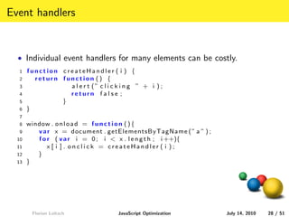 Event handlers


  • Individual event handlers for many elements can be costly.
  1    function createHandler ( i ) {
  2      return function () {
  3               a l e r t (” c l i c k i n g ” + i ) ;
  4               return f a l s e ;
  5             }
  6    }
  7
  8    window . o n l o a d = f u n c t i o n ( ) {
  9       v a r x = document . getElementsByTagName ( ” a ” ) ;
  10      f o r ( v a r i = 0 ; i < x . l e n g t h ; i ++){
  11          x [ i ] . onclick = createHandler ( i );
  12      }
  13   }




         Florian Loitsch                JavaScript Optimization   July 14, 2010   28 / 51
 