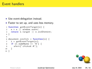 Event handlers


  • Use event-delegation instead.
  • Faster to set up, and uses less memory.
  1    function getEventTarget ( e ) {
  2      e = e | | window . e v e n t ;
  3      return e . target | | e . srcElement ;
  4    }
  5
  6    document . o n c l i c k = f u n c t i o n ( e ) {
  7      t = getEventTarget ( e ) ;
  8      i f ( t . nodeName == ’A ’ ) {
  9         a l e r t (” c l i c k e d A” ) ;
  10     }
  11   }




         Florian Loitsch                  JavaScript Optimization   July 14, 2010   29 / 51
 