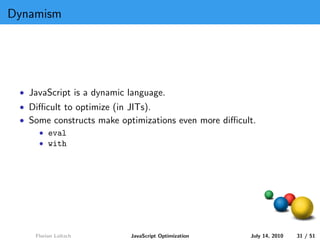 Dynamism




 • JavaScript is a dynamic language.
 • Diﬃcult to optimize (in JITs).
 • Some constructs make optimizations even more diﬃcult.
     • eval
     • with




    Florian Loitsch        JavaScript Optimization    July 14, 2010   31 / 51
 
