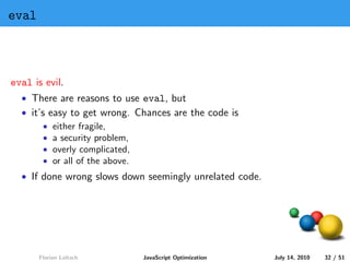 eval



eval is evil.
  • There are reasons to use eval, but
  • it’s easy to get wrong. Chances are the code is
        • either fragile,
        • a security problem,
        • overly complicated,
        • or all of the above.
  • If done wrong slows down seemingly unrelated code.




       Florian Loitsch       JavaScript Optimization     July 14, 2010   32 / 51
 