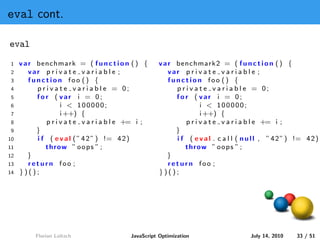 eval cont.

eval
1    v a r benchmark = ( f u n c t i o n ( ) {         v a r benchmark2 = ( f u n c t i o n ( ) {
2        var p r i v a t e v a r i a b l e ;               var p r i v a t e v a r i a b l e ;
3        function foo () {                                 function foo () {
4          p r i v a t e v a r i a b l e = 0;                p r i v a t e v a r i a b l e = 0;
5          for ( var i = 0;                                  for ( var i = 0;
6                    i < 100000;                                       i < 100000;
7                    i ++) {                                           i ++) {
8              p r i v a t e v a r i a b l e += i ;              p r i v a t e v a r i a b l e += i ;
9          }                                                 }
10         i f ( e v a l ( ” 4 2 ” ) != 4 2 )                i f ( e v a l . c a l l ( n u l l , ” 4 2 ” ) != 4 2 )
11            throw ” o o p s ” ;                               throw ” o o p s ” ;
12      }                                                 }
13       return foo ;                                      return foo ;
14   })();                                             })();




          Florian Loitsch                   JavaScript Optimization                      July 14, 2010    33 / 51
 