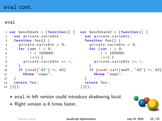eval cont.

eval
1    v a r benchmark = ( f u n c t i o n ( ) {         v a r benchmark2 = ( f u n c t i o n ( ) {
2        var p r i v a t e v a r i a b l e ;               var p r i v a t e v a r i a b l e ;
3        function foo () {                                 function foo () {
4          p r i v a t e v a r i a b l e = 0;                p r i v a t e v a r i a b l e = 0;
5          for ( var i = 0;                                  for ( var i = 0;
6                    i < 100000;                                       i < 100000;
7                    i ++) {                                           i ++) {
8              p r i v a t e v a r i a b l e += i ;              p r i v a t e v a r i a b l e += i ;
9          }                                                 }
10         i f ( e v a l ( ” 4 2 ” ) != 4 2 )                i f ( e v a l . c a l l ( n u l l , ” 4 2 ” ) != 4 2 )
11            throw ” o o p s ” ;                               throw ” o o p s ” ;
12      }                                                 }
13       return foo ;                                      return foo ;
14   })();                                             })();

     • eval in left version could introduce shadowing local.
     • Right version is 8 times faster.


          Florian Loitsch                   JavaScript Optimization                      July 14, 2010    33 / 51
 