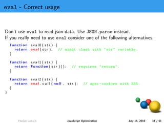 eval - Correct usage


Don’t use eval to read json-data. Use JSON.parse instead.
If you really need to use eval consider one of the following alternatives.
    function eval0 ( str ) {
      return eval ( str );   // might clash with " str " variable .
    }

    function eval1 ( str ) {
      return Function ( s t r ) ( ) ;      // requires " return ".
    }

    function eval2 ( str ) {
      return eval . c a l l ( null , str );         // spec - conform with ES5 .
    }
}




        Florian Loitsch                 JavaScript Optimization           July 14, 2010   34 / 51
 
