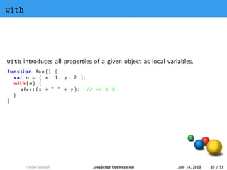 with




with introduces all properties of a given object as local variables.
function foo () {
  var o = { x : 1 , y : 2 };
  with ( o ) {
    alert (x + ” ” + y );    // = > 1 2
  }
}




       Florian Loitsch         JavaScript Optimization        July 14, 2010   35 / 51
 