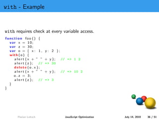 with - Example


with requires check at every variable access.
function foo () {
  var x = 10;
  var z = 30;
  var o = { x : 1 ,      y : 2 };
  with ( o ) {
    alert (x + ” ”       + y );     // = > 1 2
    alert (z );    //    = > 30
    delete (o . x );
    alert (x + ” ”       + y );     // = > 10 2
    o . z = 3;
    alert (z );    //    => 3
  }
}




       Florian Loitsch                JavaScript Optimization   July 14, 2010   36 / 51
 