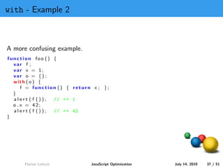with - Example 2



A more confusing example.
function foo () {
  var f ;
  var x = 1;
  var o = {};
  with ( o ) {
      f = function () { return x ; };
  }
  alert ( f ()); // = > 1
  o . x = 42;
  alert ( f ()); // = > 42
}




      Florian Loitsch         JavaScript Optimization   July 14, 2010   37 / 51
 