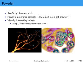 Powerful

  • JavaScript has matured.
  • Powerful programs possible. (Try Gmail in an old browser.)
  • Visually interesting demos.
      • http://chromeexperiments.com




     Florian Loitsch          JavaScript Optimization     July 14, 2010   4 / 51
 