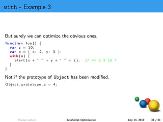 with - Example 3



But surely we can optimize the obvious ones.
function foo () {
  var z = 10;
  var o = { x : 2 , y : 3 };
  with ( o ) {
    alert (x + ” ” + y + ” ” + z );         // = > 2 3 10 ?
  }
}

Not if the prototype of Object has been modiﬁed.
Object . prototype . z = 4;




      Florian Loitsch         JavaScript Optimization         July 14, 2010   38 / 51
 