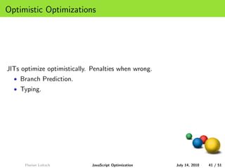 Optimistic Optimizations




JITs optimize optimistically. Penalties when wrong.
  • Branch Prediction.
  • Typing.




      Florian Loitsch        JavaScript Optimization   July 14, 2010   41 / 51
 