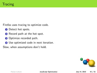 Tracing




Firefox uses tracing to optimize code.
  1   Detect hot spots.
  2   Record path at the hot spot.
  3   Optimize recorded path.
  4   Use optimized code in next iteration.
Slow, when assumptions don’t hold.




       Florian Loitsch          JavaScript Optimization   July 14, 2010   42 / 51
 