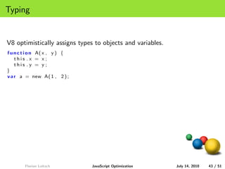 Typing


V8 optimistically assigns types to objects and variables.
f u n c t i o n A( x , y ) {
    this .x = x;
    this .y = y;
}
v a r a = new A( 1 , 2 ) ;




        Florian Loitsch        JavaScript Optimization      July 14, 2010   43 / 51
 