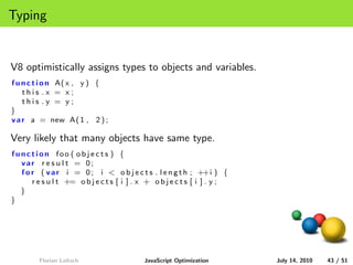 Typing


V8 optimistically assigns types to objects and variables.
f u n c t i o n A( x , y ) {
    this .x = x;
    this .y = y;
}
v a r a = new A( 1 , 2 ) ;

Very likely that many objects have same type.
function foo ( ob je c ts ) {
  var r e s u l t = 0;
  f o r ( v a r i = 0 ; i < o b j e c t s . l e n g t h ; ++i ) {
      r e s u l t += o b j e c t s [ i ] . x + o b j e c t s [ i ] . y ;
  }
}




         Florian Loitsch                    JavaScript Optimization        July 14, 2010   43 / 51
 