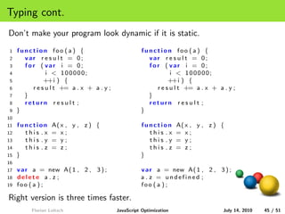 Typing cont.
Don’t make your program look dynamic if it is static.
1    function foo ( a ) {                           function foo ( a ) {
2      var r e s u l t = 0;                           var r e s u l t = 0;
3      for ( var i = 0;                               for ( var i = 0;
4              i < 100000;                                    i < 100000;
5             ++i ) {                                        ++i ) {
6        r e s u l t += a . x + a . y ;                 r e s u l t += a . x + a . y ;
7      }                                              }
8      return r e s u l t ;                           return r e s u l t ;
9    }                                              }
10
11   function      A( x , y , z ) {                 function        A( x , y , z ) {
12     this .x     = x;                               this .x       = x;
13     this .y     = y;                               this .y       = y;
14     this . z    = z;                               this . z      = z;
15   }                                              }
16
17   v a r a = new A( 1 , 2 , 3 ) ;                 v a r a = new A( 1 , 2 , 3 ) ;
18   delete a . z ;                                 a . z = undefined ;
19   foo ( a ) ;                                    foo ( a ) ;

Right version is three times faster.
          Florian Loitsch                 JavaScript Optimization                  July 14, 2010   45 / 51
 