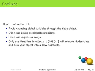 Confusion




Don’t confuse the JIT.
  • Avoid changing global variables through the this object.
  • Don’t use arrays as hashtables/objects.
  • Don’t use objects as arrays.
  • Only use identiﬁers in objects. o[’#9(>’] will remove hidden class
    and turn your object into a slow hashtable.




      Florian Loitsch        JavaScript Optimization      July 14, 2010   46 / 51
 