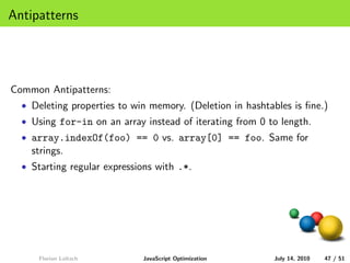 Antipatterns




Common Antipatterns:
  • Deleting properties to win memory. (Deletion in hashtables is ﬁne.)
  • Using for-in on an array instead of iterating from 0 to length.
  • array.indexOf(foo) == 0 vs. array[0] == foo. Same for
    strings.
  • Starting regular expressions with .*.




     Florian Loitsch         JavaScript Optimization      July 14, 2010   47 / 51
 
