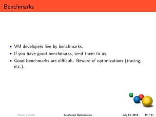 Benchmarks




 • VM developers live by benchmarks.
 • If you have good benchmarks, send them to us.
 • Good benchmarks are diﬃcult. Beware of optimizations (tracing,
   etc.).




    Florian Loitsch        JavaScript Optimization     July 14, 2010   49 / 51
 