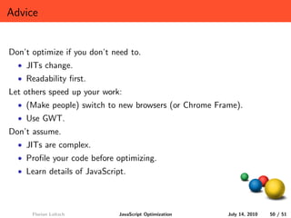 Advice


Don’t optimize if you don’t need to.
  • JITs change.
  • Readability ﬁrst.
Let others speed up your work:
  • (Make people) switch to new browsers (or Chrome Frame).
  • Use GWT.
Don’t assume.
  • JITs are complex.
  • Proﬁle your code before optimizing.
  • Learn details of JavaScript.




      Florian Loitsch         JavaScript Optimization   July 14, 2010   50 / 51
 