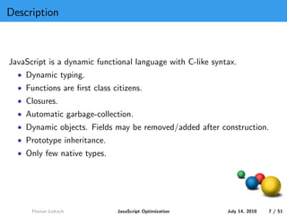 Description



JavaScript is a dynamic functional language with C-like syntax.
  • Dynamic typing.
  • Functions are ﬁrst class citizens.
  • Closures.
  • Automatic garbage-collection.
  • Dynamic objects. Fields may be removed/added after construction.
  • Prototype inheritance.
  • Only few native types.




      Florian Loitsch         JavaScript Optimization       July 14, 2010   7 / 51
 