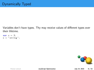 Dynamically Typed




Variables don’t have types. Thy may receive values of diﬀerent types over
their lifetime.
var x = 3;
x = ” string ”;




      Florian Loitsch        JavaScript Optimization       July 14, 2010   8 / 51
 