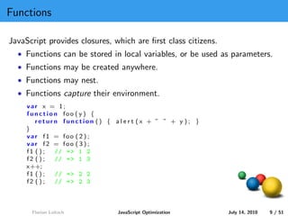 Functions

JavaScript provides closures, which are ﬁrst class citizens.
  • Functions can be stored in local variables, or be used as parameters.
  • Functions may be created anywhere.
  • Functions may nest.
  • Functions capture their environment.
     var x = 1;
     function foo ( y ) {
        return function () { a l e r t (x + ” ” + y ); }
     }
     var f1 = foo ( 2 ) ;
     var f2 = foo ( 3 ) ;
     f1 ( ) ; // = > 1 2
     f2 ( ) ; // = > 1 3
     x++;
     f1 ( ) ; // = > 2 2
     f2 ( ) ; // = > 2 3



      Florian Loitsch           JavaScript Optimization        July 14, 2010   9 / 51
 