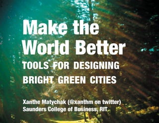 Make the
World Better
TOOLS FOR DESIGNING
BRIGHT GREEN CITIES

Xanthe Matychak (@xanthm on twitter)
Saunders College of Business, RIT
 
