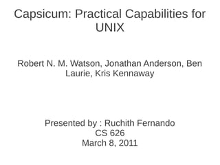 Capsicum: Practical Capabilities for
             UNIX

Robert N. M. Watson, Jonathan Anderson, Ben
           Laurie, Kris Kennaway




      Presented by : Ruchith Fernando
                  CS 626
              March 8, 2011
 