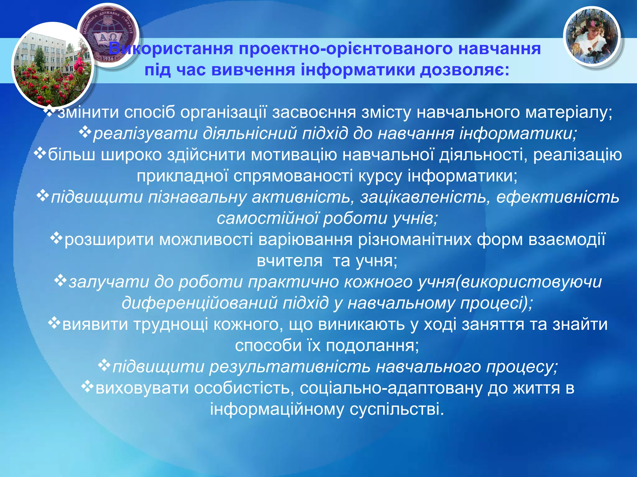 Використання проектно-орієнтованого навчання  під час вивчення інформатики   дозволяє : змінити спосіб організації засвоєння змісту навчального матеріалу; реалізувати діяльнісний підхід до навчання інформатики; більш широко здійснити мотивацію навчальної діяльності, реалізацію прикладної спрямованості курсу інформатики; підвищити пізнавальну активність, зацікавленість, ефективність самостійної роботи учнів; розширити можливості варіювання різноманітних форм взаємодії вчителя  та учня; залучати до роботи практично кожного учня(використовуючи диференційований підхід у навчальному процесі); виявити труднощі кожного, що виникають у ході заняття та знайти способи їх подолання; підвищити результативність навчального процесу; виховувати особистість, соціально-адаптовану до життя в інформаційному суспільстві. 