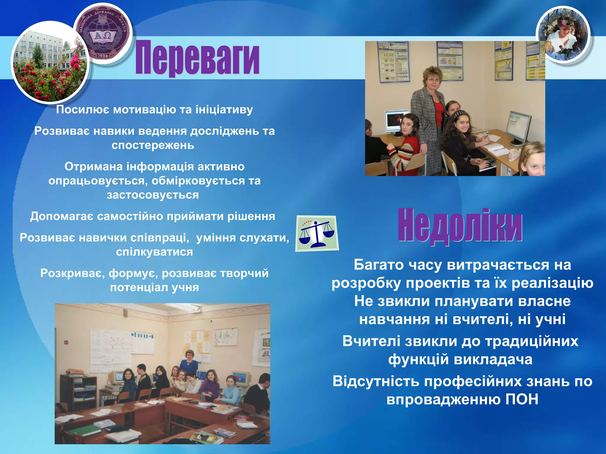 Посилює мотивацію та ініціативу Розвиває навики ведення досліджень та спостережень  Отримана інформація активно опрацьовується, обмірковується та застосовується   Допомагає самостійно приймати рішення  Розвиває навички співпраці,  уміння слухати, спілкуватися Розкриває, формує, розвиває творчий потенціал учня Переваги Недоліки Багато часу витрачається на розробку проектів та їх реалізацію Не звикли планувати власне навчання ні вчителі, ні учні Вчителі звикли до традиційних  функцій викладача  Відсутність професійних знань по впровадженню ПОН 