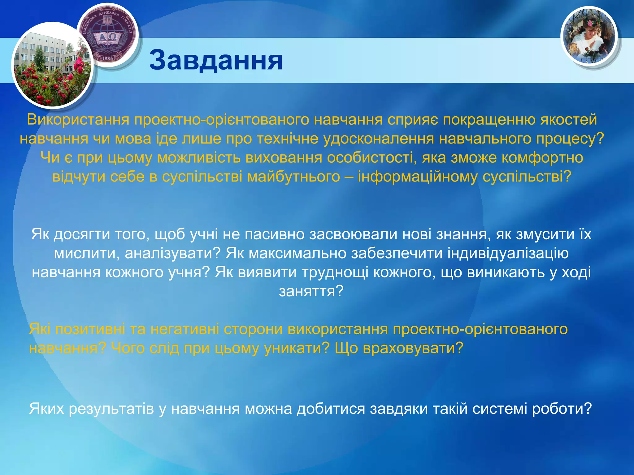 Завдання Використання проектно-орієнтованого навчання сприяє покращенню якостей навчання чи мова іде лише про технічне удосконалення навчального процесу? Чи є при цьому можливість виховання особистості, яка зможе комфортно відчути себе в суспільстві майбутнього – інформаційному суспільстві? Як досягти того, щоб учні не пасивно засвоювали нові знання, як змусити їх мислити, аналізувати? Як максимально забезпечити індивідуалізацію навчання кожного учня? Як виявити труднощі кожного, що виникають у ході заняття? Які позитивні та негативні сторони використання проектно-орієнтованого навчання? Чого слід при цьому уникати? Що враховувати? Яких результатів у навчання можна добитися завдяки такій системі роботи? 