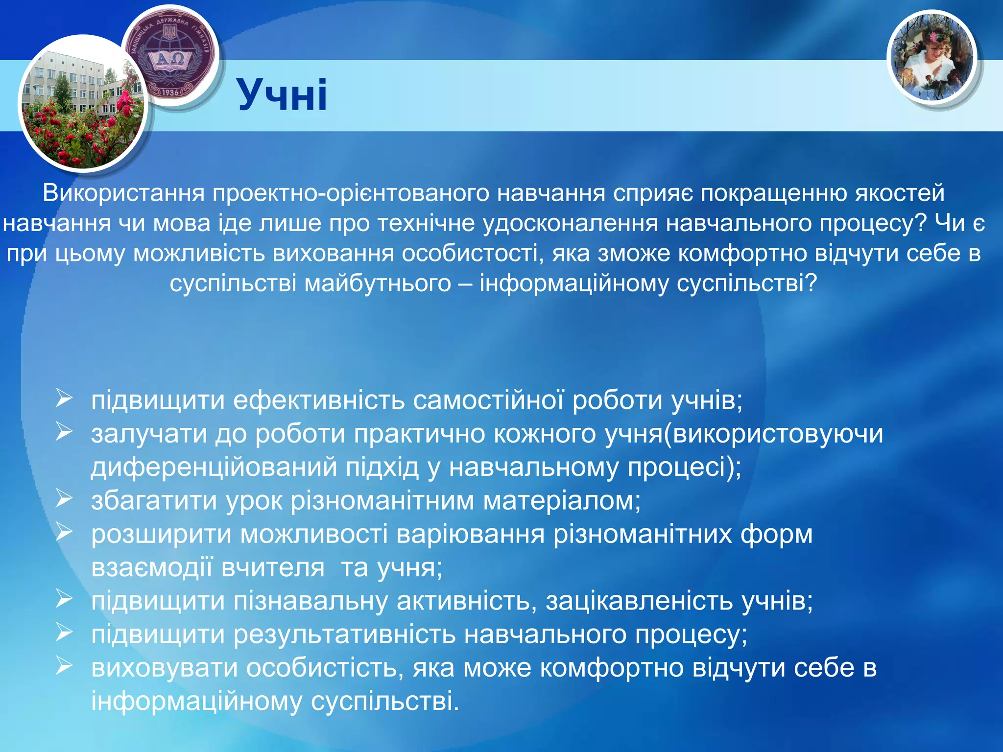 Учні  підвищити ефективність самостійної роботи учнів; залучати до роботи практично кожного учня(використовуючи диференційований підхід у навчальному процесі); збагатити урок різноманітним матеріалом; розширити можливості варіювання різноманітних форм взаємодії вчителя  та учня; підвищити пізнавальну активність, зацікавленість учнів; підвищити результативність навчального процесу; виховувати особистість, яка може комфортно відчути себе в інформаційному суспільстві . Використання проектно-орієнтованого навчання сприяє покращенню якостей навчання чи мова іде лише про технічне удосконалення навчального процесу? Чи є при цьому можливість виховання особистості, яка зможе комфортно відчути себе в суспільстві майбутнього – інформаційному суспільстві? 