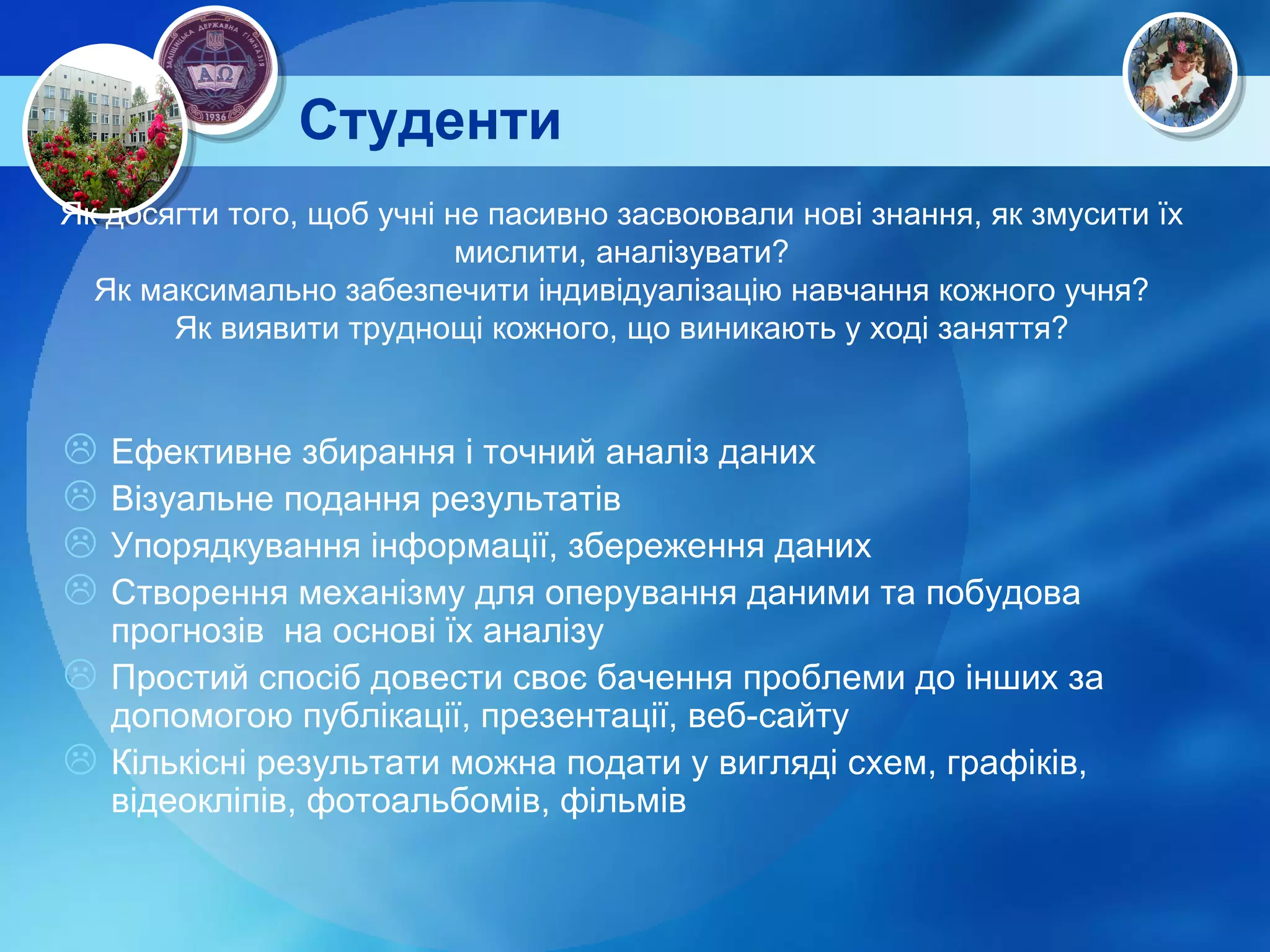 Студенти Як досягти того, щоб учні не пасивно засвоювали нові знання, як змусити їх мислити, аналізувати? Як максимально забезпечити індивідуалізацію навчання кожного учня? Як виявити труднощі кожного, що виникають у ході заняття? Ефективне збирання і точний аналіз даних Візуальне подання результатів Упорядкування інформації, збереження даних Створення механізму для оперування даними та побудова прогнозів  на основі їх аналізу Простий спосіб довести своє бачення проблеми до інших за допомогою публікації, презентації, веб-сайту Кількісні результати можна подати у вигляді схем, графіків, відеокліпів, фотоальбомів, фільмів 