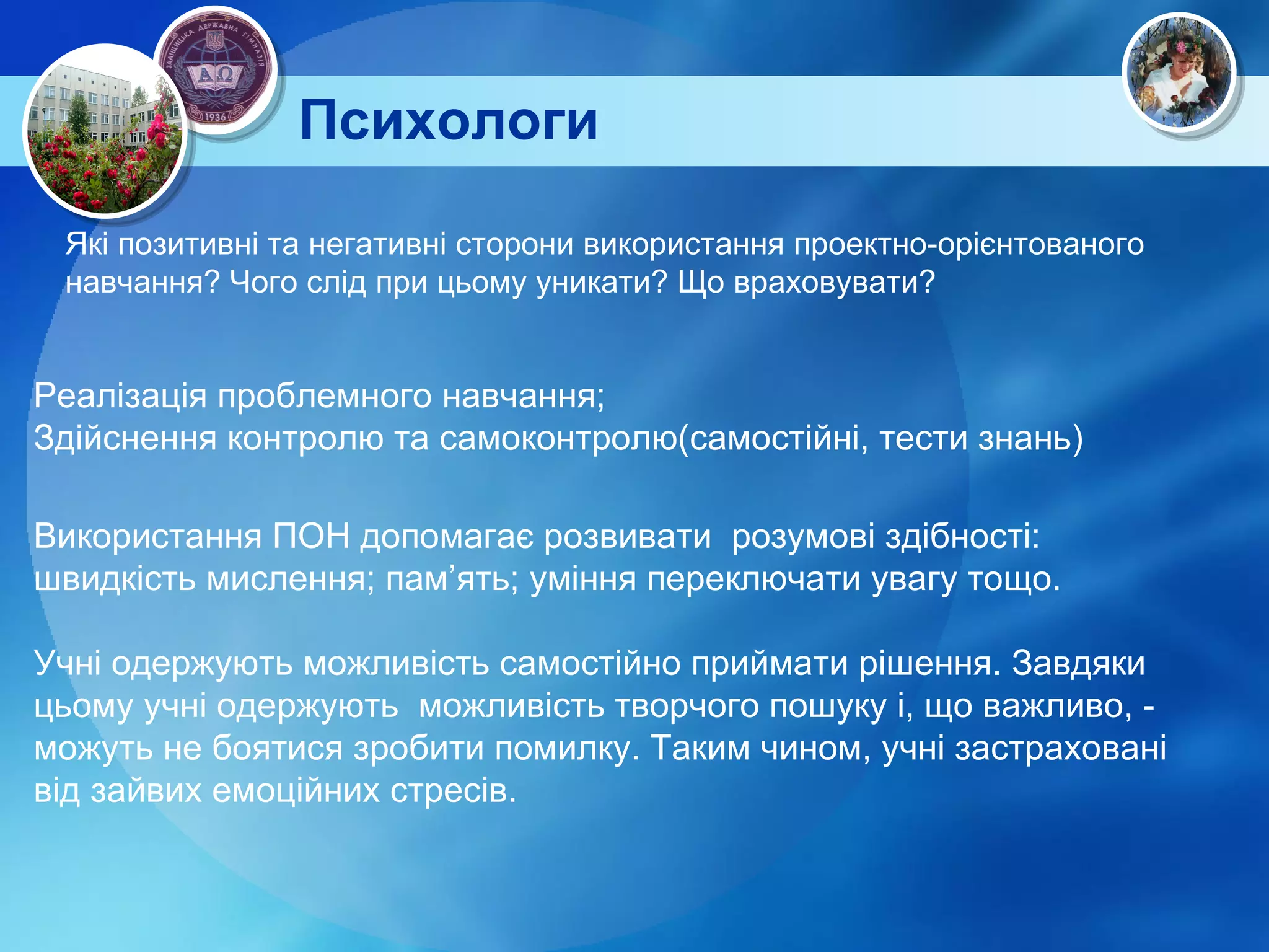 Психологи Які позитивні та негативні сторони використання проектно-орієнтованого навчання? Чого слід при цьому уникати? Що враховувати? Використання ПОН допомагає розвивати  розумові здібності: швидкість мислення; пам’ять; уміння переключати увагу тощо. Учні одержують можливість самостійно приймати рішення. Завдяки цьому учні одержують  можливість творчого пошуку і, що важливо, - можуть не боятися зробити помилку. Таким чином, учні застраховані від зайвих емоційних стресів. Реалізація проблемного навчання; Здійснення контролю та самоконтролю(самостійні, тести знань) 