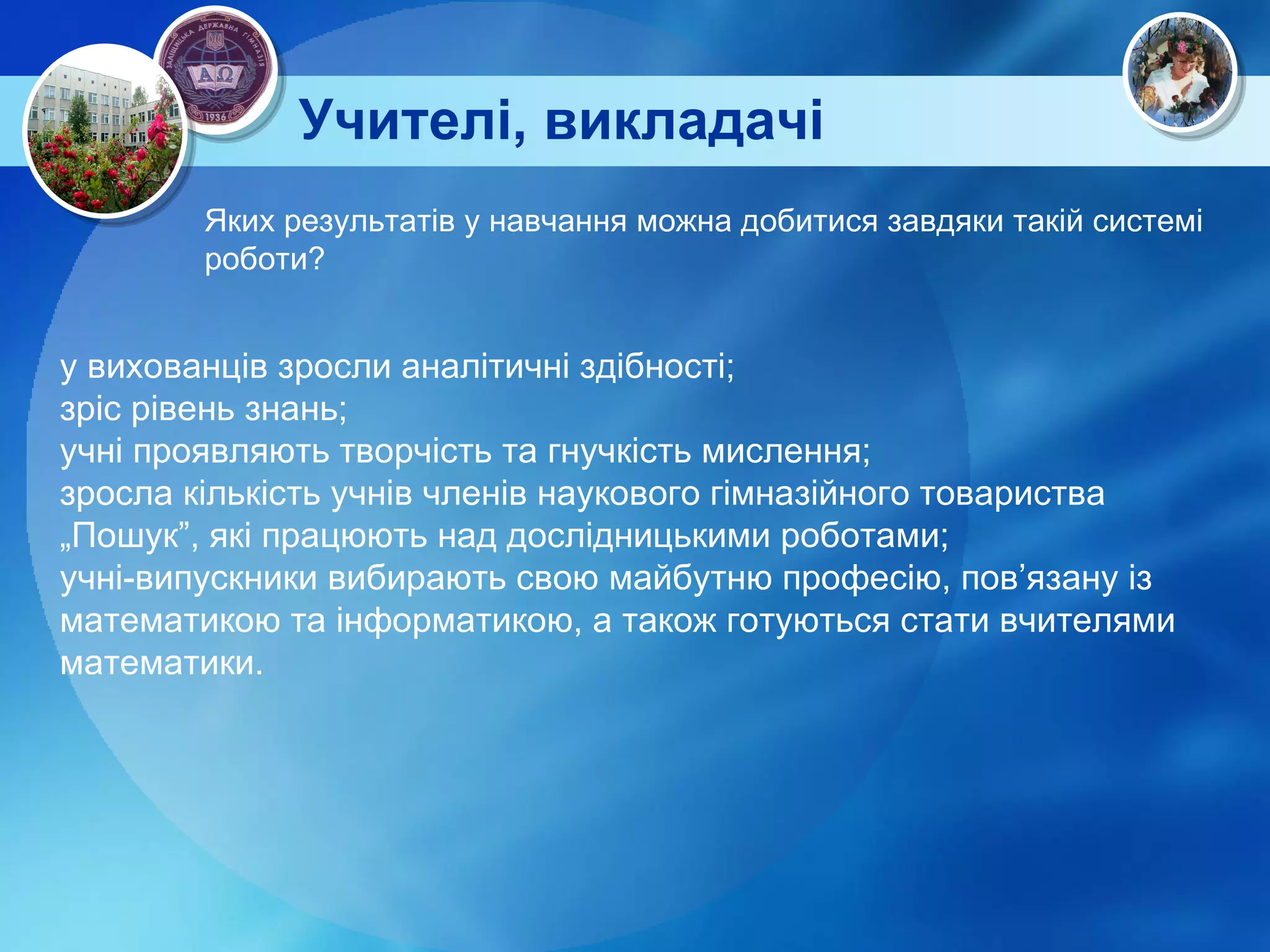 Учителі, викладачі Яких результатів у навчання можна добитися завдяки такій системі роботи? у вихованців зросли аналітичні здібності; зріс рівень знань; учні проявляють творчість та гнучкість мислення; зросла кількість учнів членів наукового гімназійного товариства „Пошук”, які працюють над дослідницькими роботами; учні-випускники вибирають свою майбутню професію, пов’язану із математикою та інформатикою, а також готуються стати вчителями математики.  