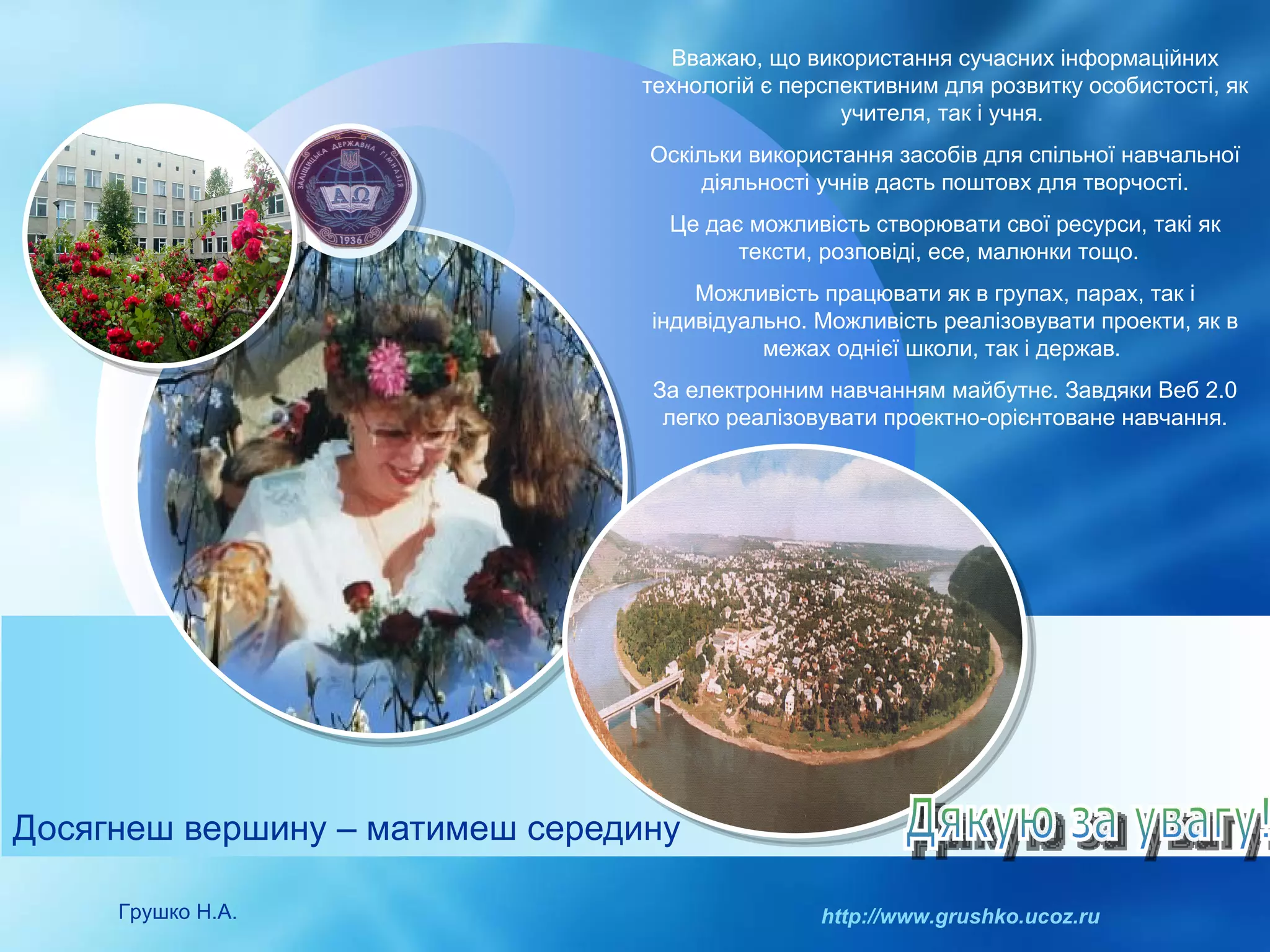 Досягнеш вершину – матимеш середину Грушко Н.А. http://www.grushko.ucoz.ru Дякую за увагу! Вважаю, що використання сучасних інформаційних технологій є перспективним для розвитку особистості, як учителя, так і учня.  Оскільки використання засобів для спільної навчальної діяльності учнів дасть поштовх для творчості. Це дає можливість створювати свої ресурси, такі як тексти, розповіді, есе, малюнки тощо.  Можливість працювати як в групах, парах, так і індивідуально. Можливість реалізовувати проекти, як в межах однієї школи, так і держав.  За електронним навчанням майбутнє. Завдяки Веб 2.0 легко реалізовувати проектно-орієнтоване навчання. 
