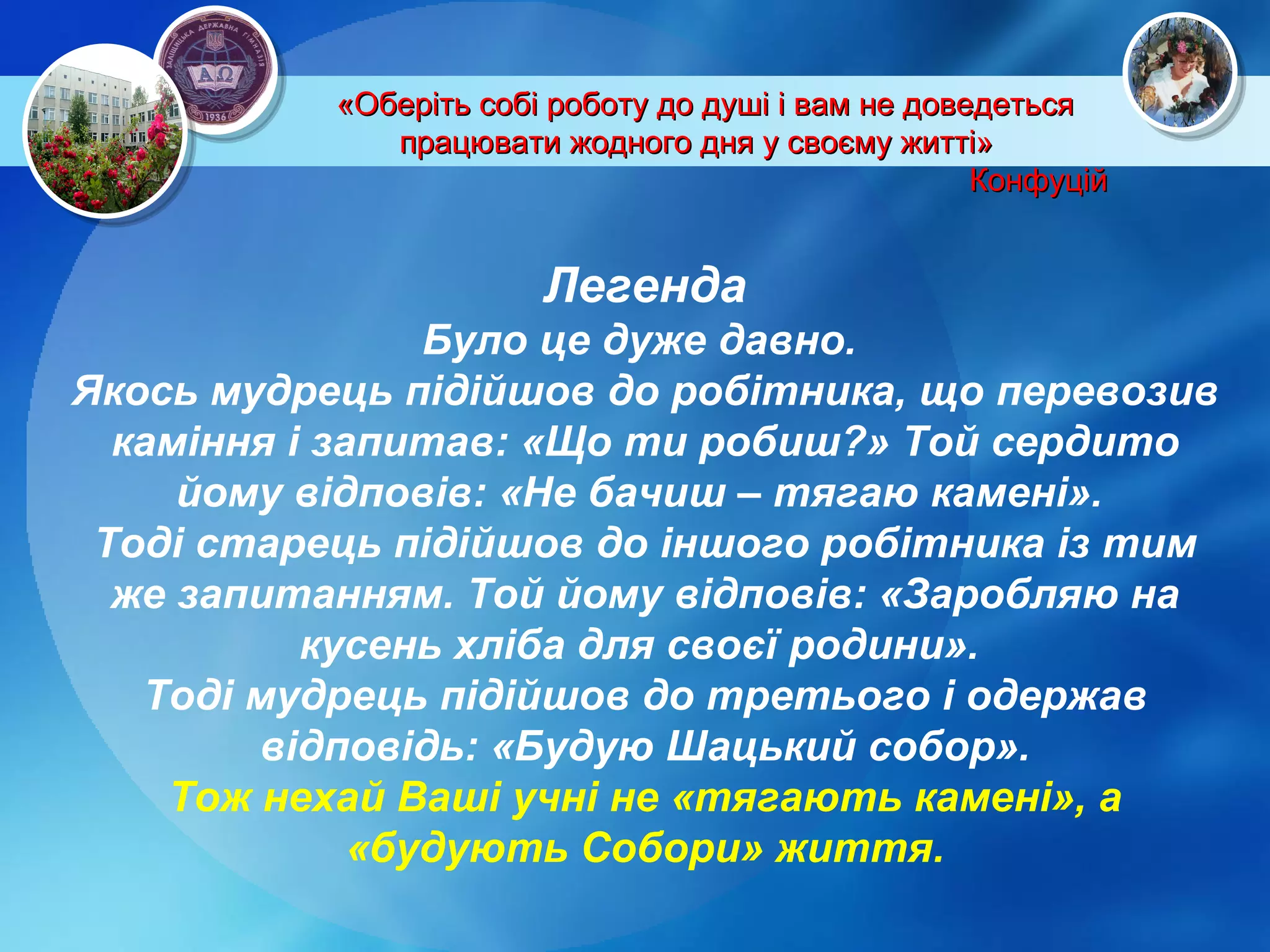 «Оберіть собі роботу до душі і вам не доведеться працювати жодного дня у своєму житті»  Конфуцій Легенда Було це дуже давно.  Якось мудрець підійшов до робітника, що перевозив каміння і запитав: «Що ти робиш?» Той сердито йому відповів: «Не бачиш – тягаю камені».  Тоді старець підійшов до іншого робітника із тим же запитанням. Той йому відповів: «Заробляю на кусень хліба для своєї родини».  Тоді мудрець підійшов до третього і одержав відповідь: «Будую Шацький собор». Тож нехай Ваші учні не «тягають камені», а «будують Собори» життя. 
