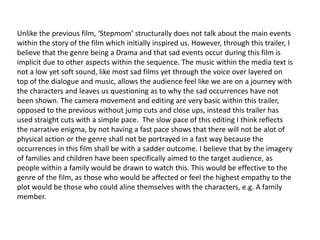 Unlike the previous film, ‘Stepmom’ structurally does not talk about the main events
within the story of the film which initially inspired us. However, through this trailer, I
believe that the genre being a Drama and that sad events occur during this film is
implicit due to other aspects within the sequence. The music within the media text is
not a low yet soft sound, like most sad films yet through the voice over layered on
top of the dialogue and music, allows the audience feel like we are on a journey with
the characters and leaves us questioning as to why the sad occurrences have not
been shown. The camera movement and editing are very basic within this trailer,
opposed to the previous without jump cuts and close ups, instead this trailer has
used straight cuts with a simple pace. The slow pace of this editing I think reflects
the narrative enigma, by not having a fast pace shows that there will not be alot of
physical action or the genre shall not be portrayed in a fast way because the
occurrences in this film shall be with a sadder outcome. I believe that by the imagery
of families and children have been specifically aimed to the target audience, as
people within a family would be drawn to watch this. This would be effective to the
genre of the film, as those who would be affected or feel the highest empathy to the
plot would be those who could aline themselves with the characters, e.g. A family
member.
 