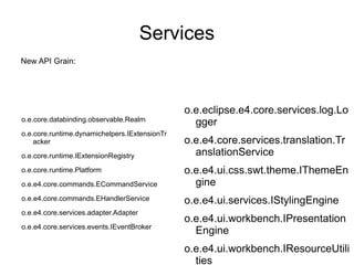 Services
New API Grain:




                                               o.e.eclipse.e4.core.services.log.Lo
o.e.core.databinding.observable.Realm            gger
o.e.core.runtime.dynamichelpers.IExtensionTr
    acker                                      o.e.e4.core.services.translation.Tr
o.e.core.runtime.IExtensionRegistry              anslationService
o.e.core.runtime.Platform                      o.e.e4.ui.css.swt.theme.IThemeEn
o.e.e4.core.commands.ECommandService             gine
o.e.e4.core.commands.EHandlerService           o.e.e4.ui.services.IStylingEngine
o.e.e4.core.services.adapter.Adapter
                                               o.e.e4.ui.workbench.IPresentation
o.e.e4.core.services.events.IEventBroker
                                                 Engine
                                               o.e.e4.ui.workbench.IResourceUtili
                                                 ties
 