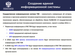Создание единой
информационной системы 3
Государственная информационная система ТЭК – совокупность информации об истории,
состоянии и прогнозах развития топливно-энергетического комплекса, а также программно-
технических средств, обеспечивающих ее обработку (Закон №382-ФЗ «О государственной
информационной системе топливно-энергетического комплекса», принят в ноябре 2011 г.).
 Первичную информацию в ГИС ТЭК будут предоставлять, в том числе:
• 4300 предприятий электро- и теплоэнергетики
• 33500 предприятий нефтяной отрасли
• 105 предприятий угольной отрасли
 С 2016 года ВСЕ органы исполнительной власти будут автоматически предоставлять
информацию в ГИС ТЭК
 К 2020 году 85% объектов ТЭК будут предоставлять информацию в ГИС ТЭК ежемесячно
 ГИС ТЭК будет интегрирована с не менее 40 информационных систем федеральных
органов власти
 