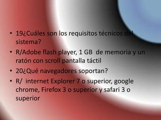 • 19¿Cuáles son los requisitos técnicos del
sistema?
• R/Adobe flash player, 1 GB de memoria y un
ratón con scroll pantalla táctil
• 20¿Qué navegadores soportan?
• R/ internet Explorer 7 o superior, google
chrome, Firefox 3 o superior y safari 3 o
superior
 
