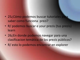 • 25¿Cómo podemos buscar tutoriales para
saber como funciona prezi?
• R/ podemos buscar e your prezis (tus prezis)
learn
• 26¿En donde podemos navegar para una
clasificacion temática de los prezis públicos?
• R/ esto lo podemos encontrar en explorer
 