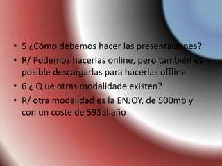 • 5 ¿Cómo debemos hacer las presentaciones?
• R/ Podemos hacerlas online, pero también es
posible descargarlas para hacerlas offline
• 6 ¿ Q ue otras modalidade existen?
• R/ otra modalidad es la ENJOY, de 500mb y
con un coste de 59$al año
 