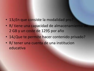 • 13¿En que consiste la modalidad pro?
• R/ tiene una capacidad de almacenamiento de
2 GB y un coste de 129$ por año
• 14¿Que te permite hacer contenido privado?
• R/ tener una cuenta de una institucion
educativa
 