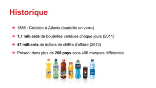 Historique
➔ 1886 : Création à Atlanta (bouteille en verre)
➔ 1,7 milliards de bouteilles vendues chaque jours (2011)
➔ 47 milliards de dollars de chiffre d’affaire (2013)
➔ Présent dans plus de 200 pays sous 400 marques différentes
 